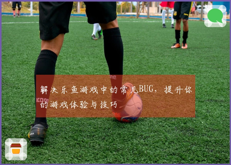 解决乐鱼游戏中的常见BUG，提升你的游戏体验与技巧