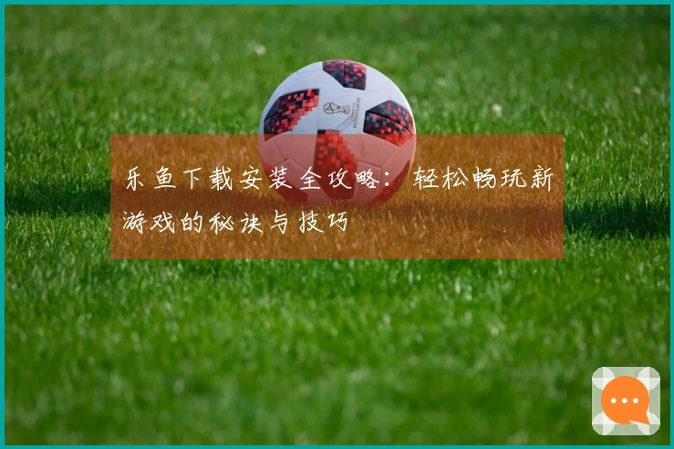 乐鱼下载安装全攻略：轻松畅玩新游戏的秘诀与技巧