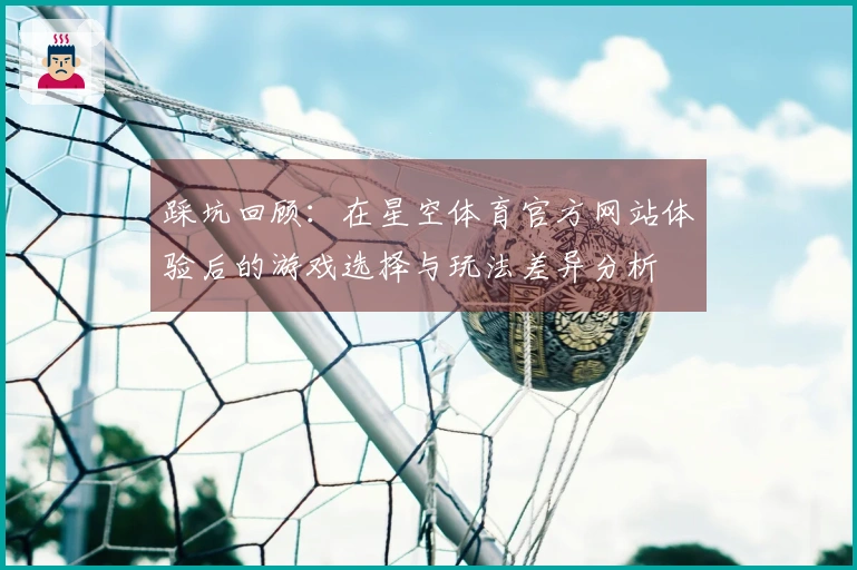 踩坑回顾：在星空体育官方网站体验后的游戏选择与玩法差异分析