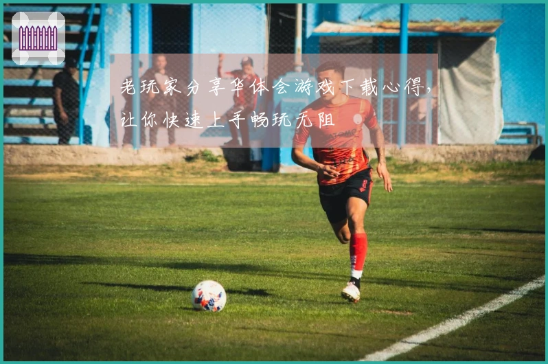 老玩家分享华体会游戏下载心得，让你快速上手畅玩无阻