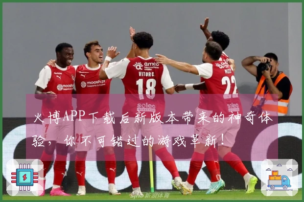 火博APP下载后新版本带来的神奇体验，你不可错过的游戏革新！