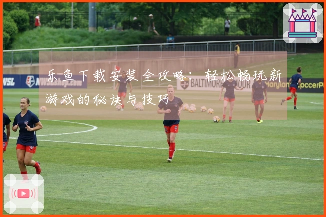 乐鱼下载安装全攻略：轻松畅玩新游戏的秘诀与技巧