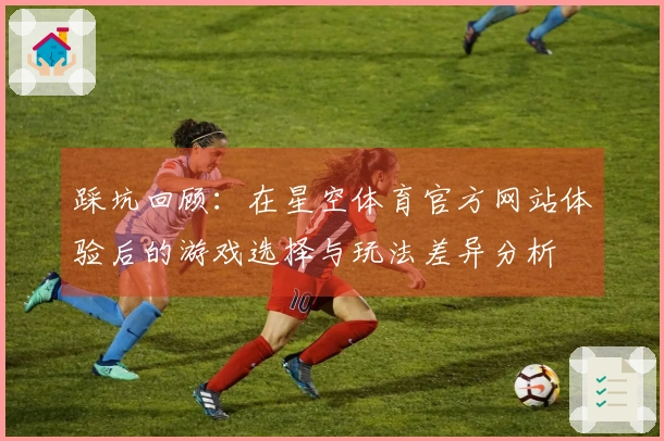 踩坑回顾：在星空体育官方网站体验后的游戏选择与玩法差异分析